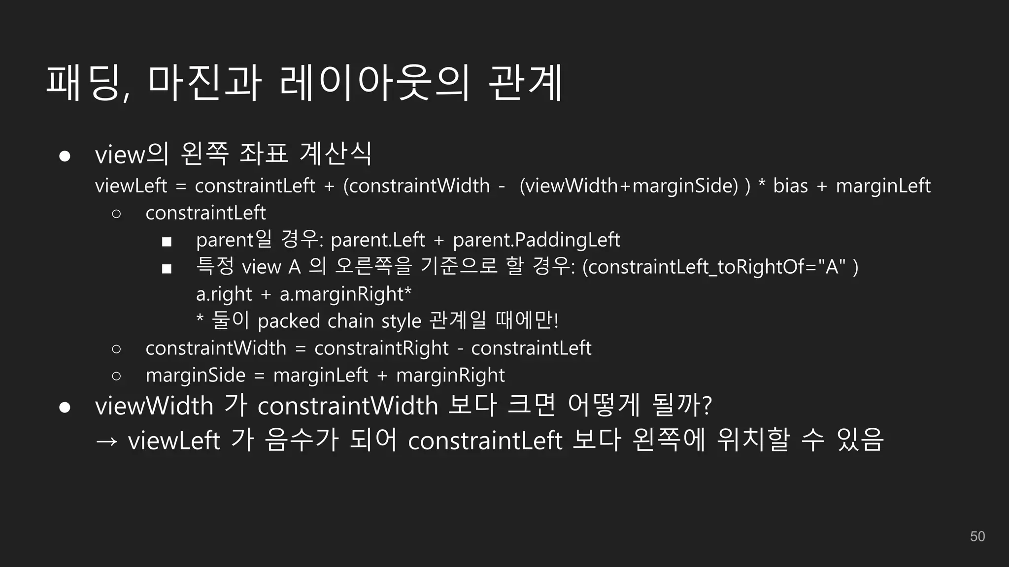 패딩, 마진과 레이아웃의 관계
● view의 왼쪽 좌표 계산식
viewLeft = constraintLeft + (constraintWidth - (viewWidth+marginSide) ) * bias + marginLeft
○ constraintLeft
■ parent일 경우: parent.Left + parent.PaddingLeft
■ 특정 view A 의 오른쪽을 기준으로 할 경우: (constraintLeft_toRightOf="A" )
a.right + a.marginRight*
* 둘이 packed chain style 관계일 때에만!
○ constraintWidth = constraintRight - constraintLeft
○ marginSide = marginLeft + marginRight
● viewWidth 가 constraintWidth 보다 크면 어떻게 될까?
→ viewLeft 가 음수가 되어 constraintLeft 보다 왼쪽에 위치할 수 있음
50
 
