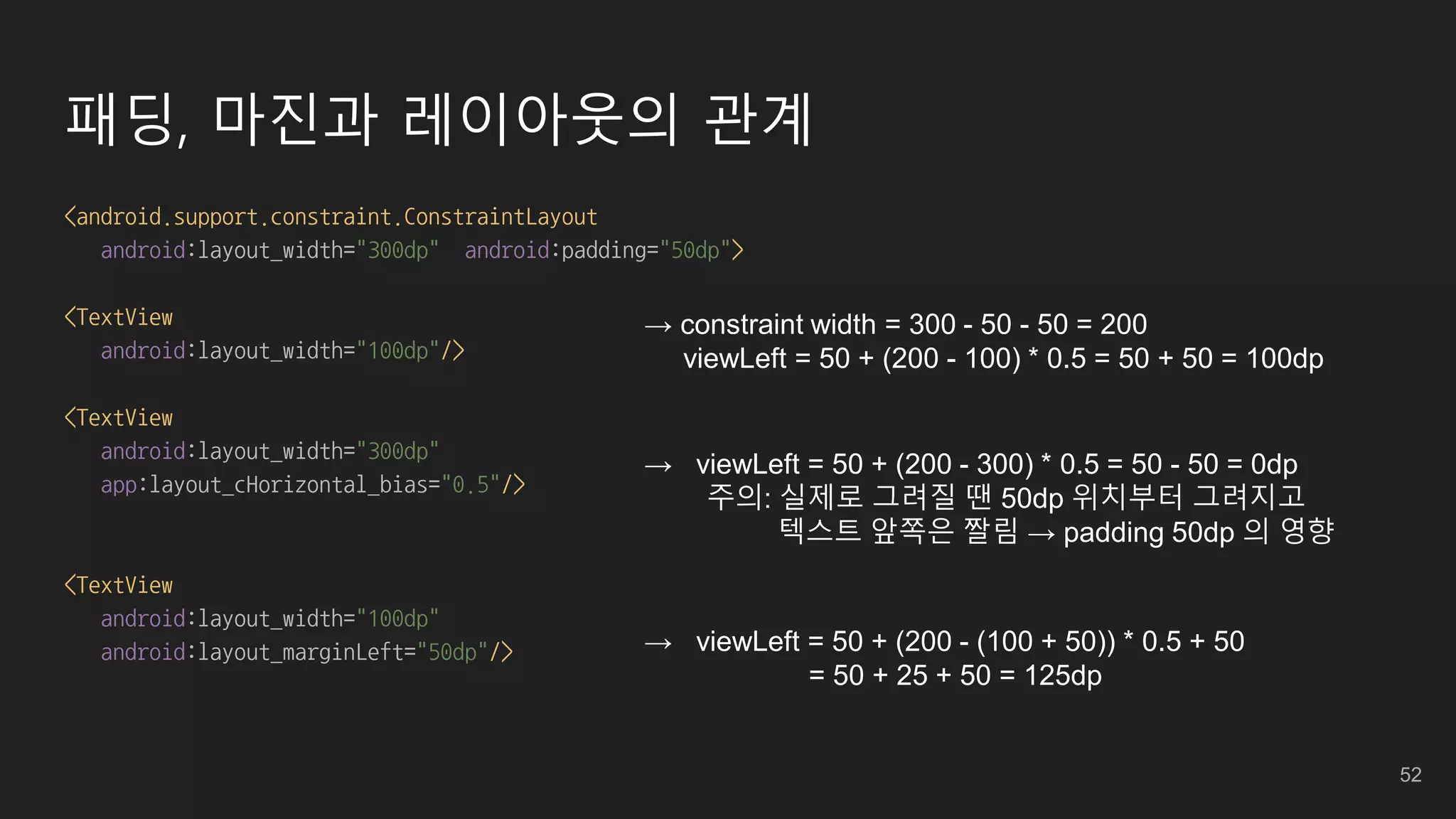 패딩, 마진과 레이아웃의 관계
<android.support.constraint.ConstraintLayout
android:layout_width="300dp" android:padding="50dp">
<TextView
android:layout_width="100dp"/>
<TextView
android:layout_width="300dp"
app:layout_cHorizontal_bias="0.5"/>
<TextView
android:layout_width="100dp"
android:layout_marginLeft="50dp"/>
→ constraint width = 300 - 50 - 50 = 200
viewLeft = 50 + (200 - 100) * 0.5 = 50 + 50 = 100dp
→ viewLeft = 50 + (200 - 300) * 0.5 = 50 - 50 = 0dp
주의: 실제로 그려질 땐 50dp 위치부터 그려지고
텍스트 앞쪽은 짤림 → padding 50dp 의 영향
→ viewLeft = 50 + (200 - (100 + 50)) * 0.5 + 50
= 50 + 25 + 50 = 125dp
52
 