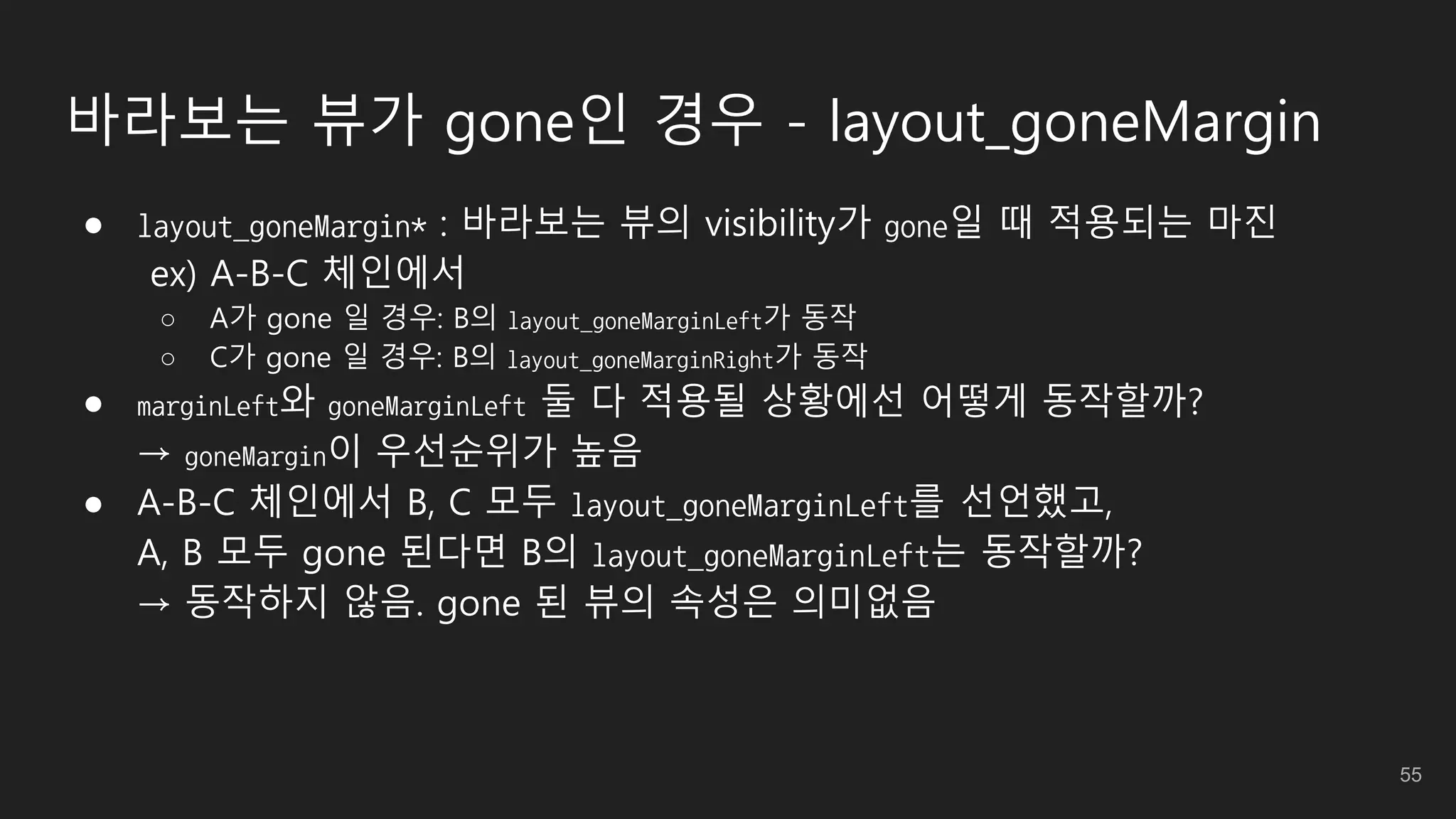 바라보는 뷰가 gone인 경우 - layout_goneMargin
● layout_goneMargin* : 바라보는 뷰의 visibility가 gone일 때 적용되는 마진
ex) A-B-C 체인에서
○ A가 gone 일 경우: B의 layout_goneMarginLeft가 동작
○ C가 gone 일 경우: B의 layout_goneMarginRight가 동작
● marginLeft와 goneMarginLeft 둘 다 적용될 상황에선 어떻게 동작할까?
→ goneMargin이 우선순위가 높음
● A-B-C 체인에서 B, C 모두 layout_goneMarginLeft를 선언했고,
A, B 모두 gone 된다면 B의 layout_goneMarginLeft는 동작할까?
→ 동작하지 않음. gone 된 뷰의 속성은 의미없음
55
 