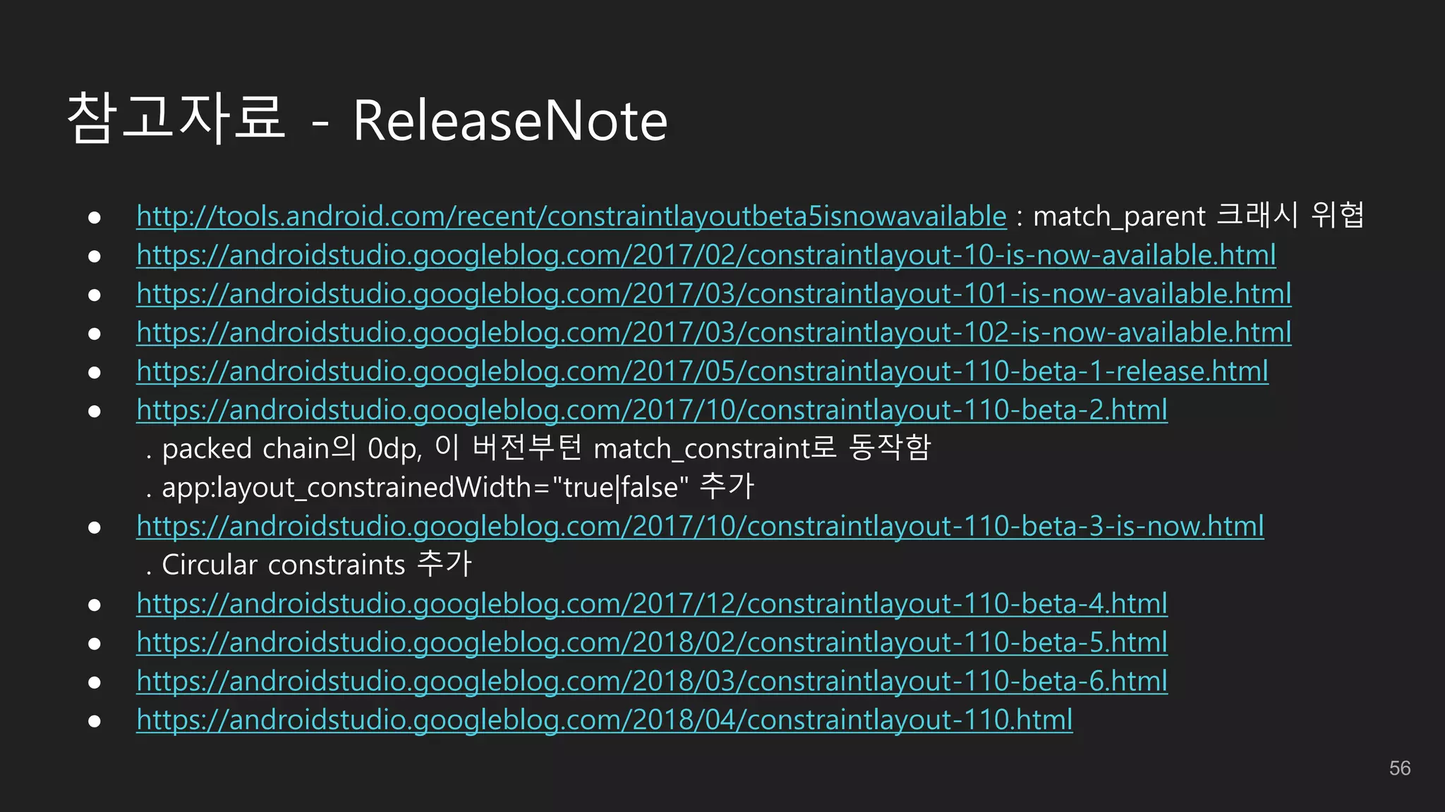 참고자료 - ReleaseNote
● http://tools.android.com/recent/constraintlayoutbeta5isnowavailable : match_parent 크래시 위협
● https://androidstudio.googleblog.com/2017/02/constraintlayout-10-is-now-available.html
● https://androidstudio.googleblog.com/2017/03/constraintlayout-101-is-now-available.html
● https://androidstudio.googleblog.com/2017/03/constraintlayout-102-is-now-available.html
● https://androidstudio.googleblog.com/2017/05/constraintlayout-110-beta-1-release.html
● https://androidstudio.googleblog.com/2017/10/constraintlayout-110-beta-2.html
. packed chain의 0dp, 이 버전부턴 match_constraint로 동작함
. app:layout_constrainedWidth="true|false" 추가
● https://androidstudio.googleblog.com/2017/10/constraintlayout-110-beta-3-is-now.html
. Circular constraints 추가
● https://androidstudio.googleblog.com/2017/12/constraintlayout-110-beta-4.html
● https://androidstudio.googleblog.com/2018/02/constraintlayout-110-beta-5.html
● https://androidstudio.googleblog.com/2018/03/constraintlayout-110-beta-6.html
● https://androidstudio.googleblog.com/2018/04/constraintlayout-110.html
56
 