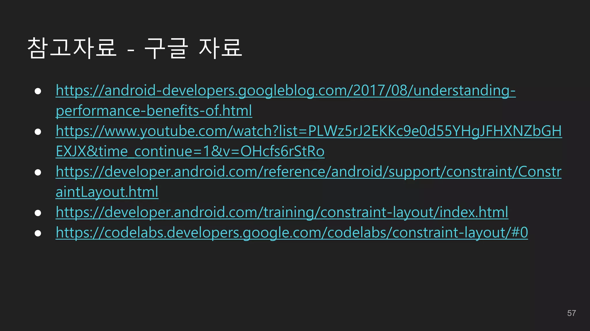 참고자료 - 구글 자료
● https://android-developers.googleblog.com/2017/08/understanding-
performance-benefits-of.html
● https://www.youtube.com/watch?list=PLWz5rJ2EKKc9e0d55YHgJFHXNZbGH
EXJX&time_continue=1&v=OHcfs6rStRo
● https://developer.android.com/reference/android/support/constraint/Constr
aintLayout.html
● https://developer.android.com/training/constraint-layout/index.html
● https://codelabs.developers.google.com/codelabs/constraint-layout/#0
57
 