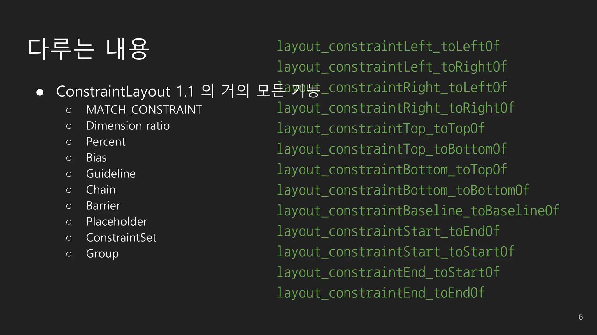 layout_constraintLeft_toLeftOf
layout_constraintLeft_toRightOf
layout_constraintRight_toLeftOf
layout_constraintRight_toRightOf
layout_constraintTop_toTopOf
layout_constraintTop_toBottomOf
layout_constraintBottom_toTopOf
layout_constraintBottom_toBottomOf
layout_constraintBaseline_toBaselineOf
layout_constraintStart_toEndOf
layout_constraintStart_toStartOf
layout_constraintEnd_toStartOf
layout_constraintEnd_toEndOf
 ConstraintLayout 1.1 의 거의 모든 기능
○ MATCH_CONSTRAINT
○ Dimension ratio
○ Percent
○ Bias
○ Guideline
○ Chain
○ Barrier
○ Placeholder
○ ConstraintSet
○ Group
다루는 내용
6
 