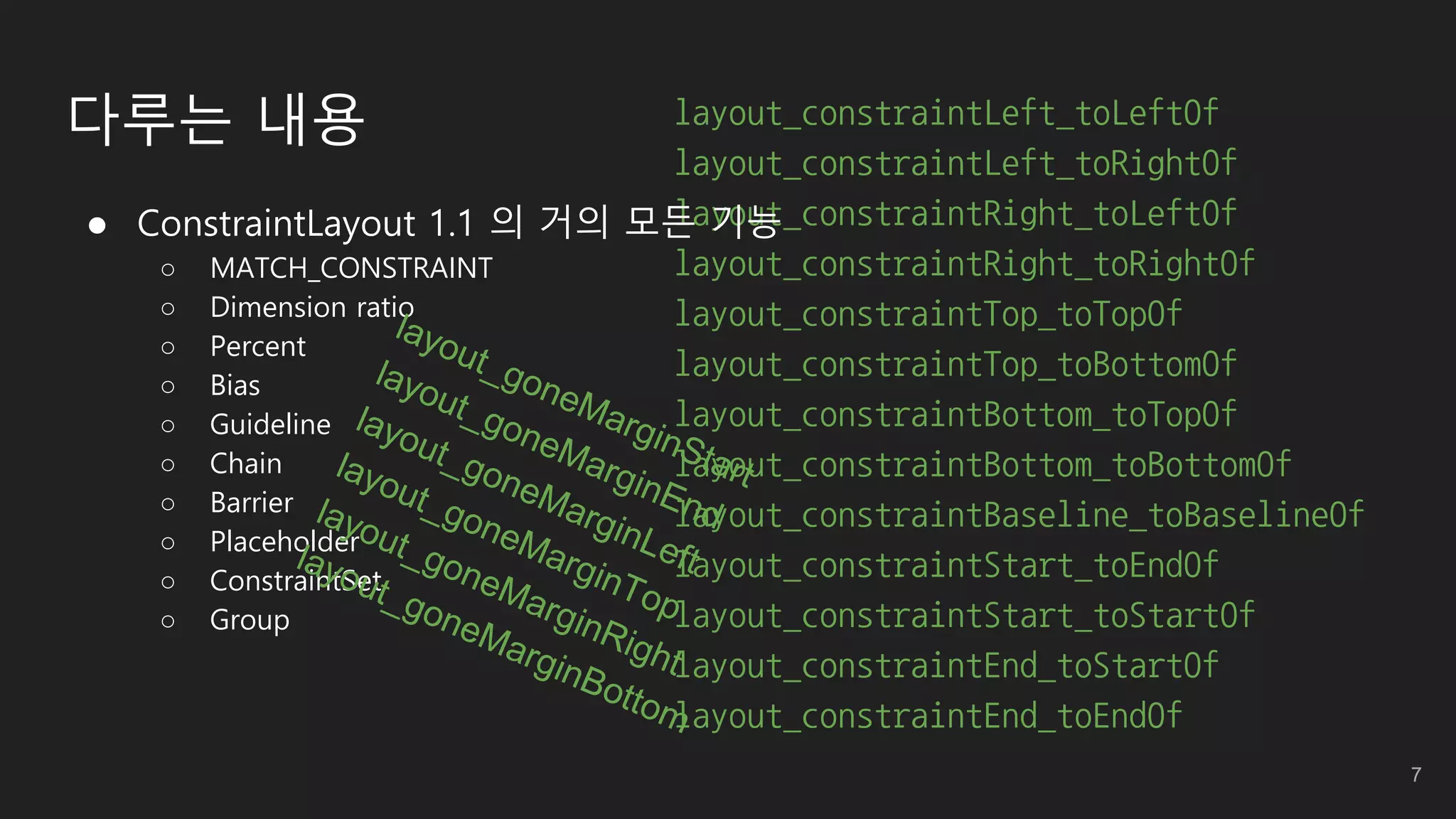 layout_constraintLeft_toLeftOf
layout_constraintLeft_toRightOf
layout_constraintRight_toLeftOf
layout_constraintRight_toRightOf
layout_constraintTop_toTopOf
layout_constraintTop_toBottomOf
layout_constraintBottom_toTopOf
layout_constraintBottom_toBottomOf
layout_constraintBaseline_toBaselineOf
layout_constraintStart_toEndOf
layout_constraintStart_toStartOf
layout_constraintEnd_toStartOf
layout_constraintEnd_toEndOf
 ConstraintLayout 1.1 의 거의 모든 기능
○ MATCH_CONSTRAINT
○ Dimension ratio
○ Percent
○ Bias
○ Guideline
○ Chain
○ Barrier
○ Placeholder
○ ConstraintSet
○ Group
다루는 내용
7
 