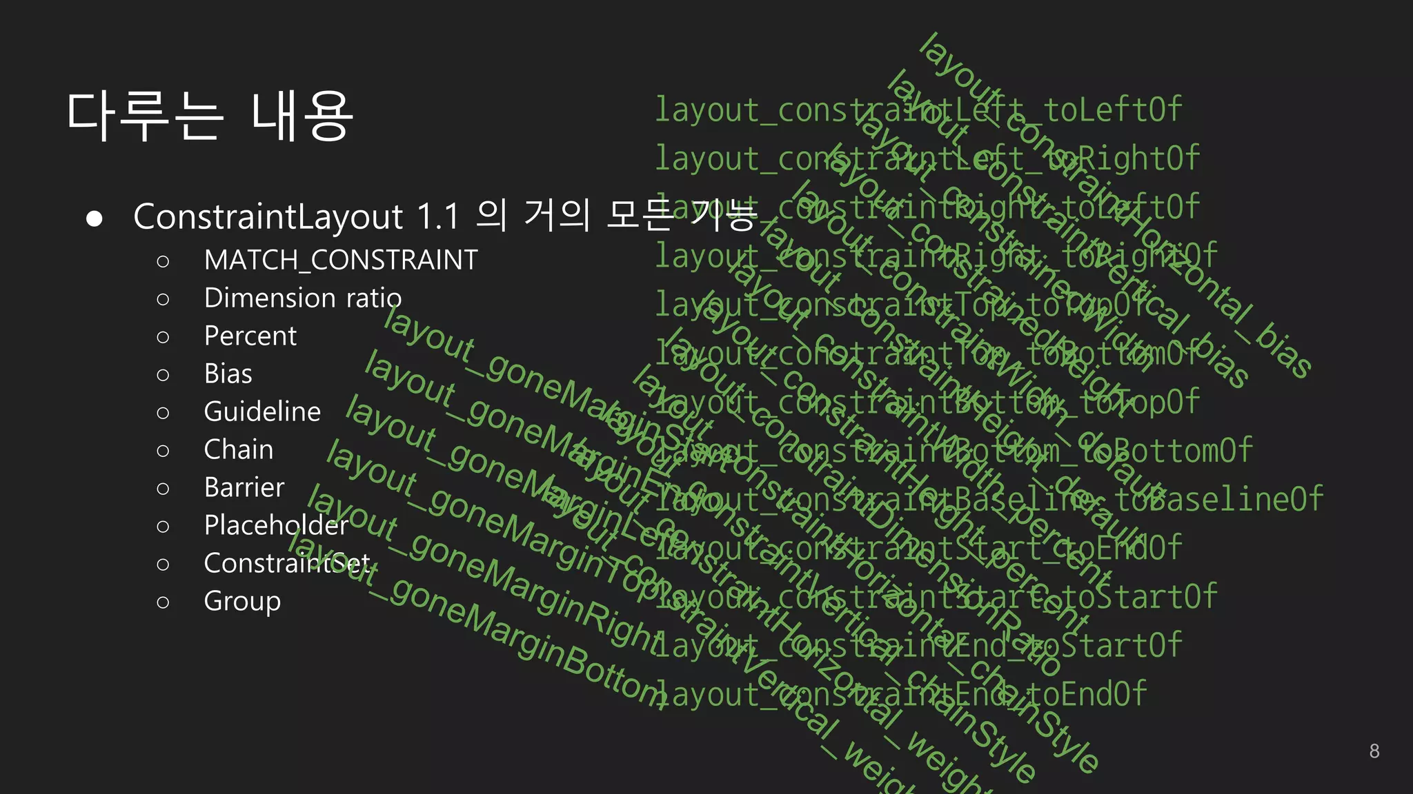 layout_constraintLeft_toLeftOf
layout_constraintLeft_toRightOf
layout_constraintRight_toLeftOf
layout_constraintRight_toRightOf
layout_constraintTop_toTopOf
layout_constraintTop_toBottomOf
layout_constraintBottom_toTopOf
layout_constraintBottom_toBottomOf
layout_constraintBaseline_toBaselineOf
layout_constraintStart_toEndOf
layout_constraintStart_toStartOf
layout_constraintEnd_toStartOf
layout_constraintEnd_toEndOf
 ConstraintLayout 1.1 의 거의 모든 기능
○ MATCH_CONSTRAINT
○ Dimension ratio
○ Percent
○ Bias
○ Guideline
○ Chain
○ Barrier
○ Placeholder
○ ConstraintSet
○ Group
다루는 내용
8
 