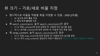 뷰 크기 – 가로/세로 비율 지정
● 명시적으로 비율을 적용할 축을 지정할 수 있음 : (W|H,)[비율]
○ W: 높이에 맞춰 폭을 조정
○ H: 폭에 맞춰 높이를 조정
● 폭 match_constraint, 높이 match_constraint인 경우
○ H,1:2: 폭을 constraint에 맞춰 설정한 후, 비율에 따라 높이를 결정
○ W,1:2: 높이를 constraint에 맞춰 설정한 후, 비율에 따라 폭을 결정
● 폭 wrap_content, 높이 match_constraint인 경우
○ H,1:2: 폭을 wrap_content에 맞춰 설정한 후, 비율에 따라 높이를 결정
○ W,1:2: 폭이 wrap_content로 결정되어 버렸기 때문인지 역으로 2:1 비율이 설정되어 버림(??)
20
 