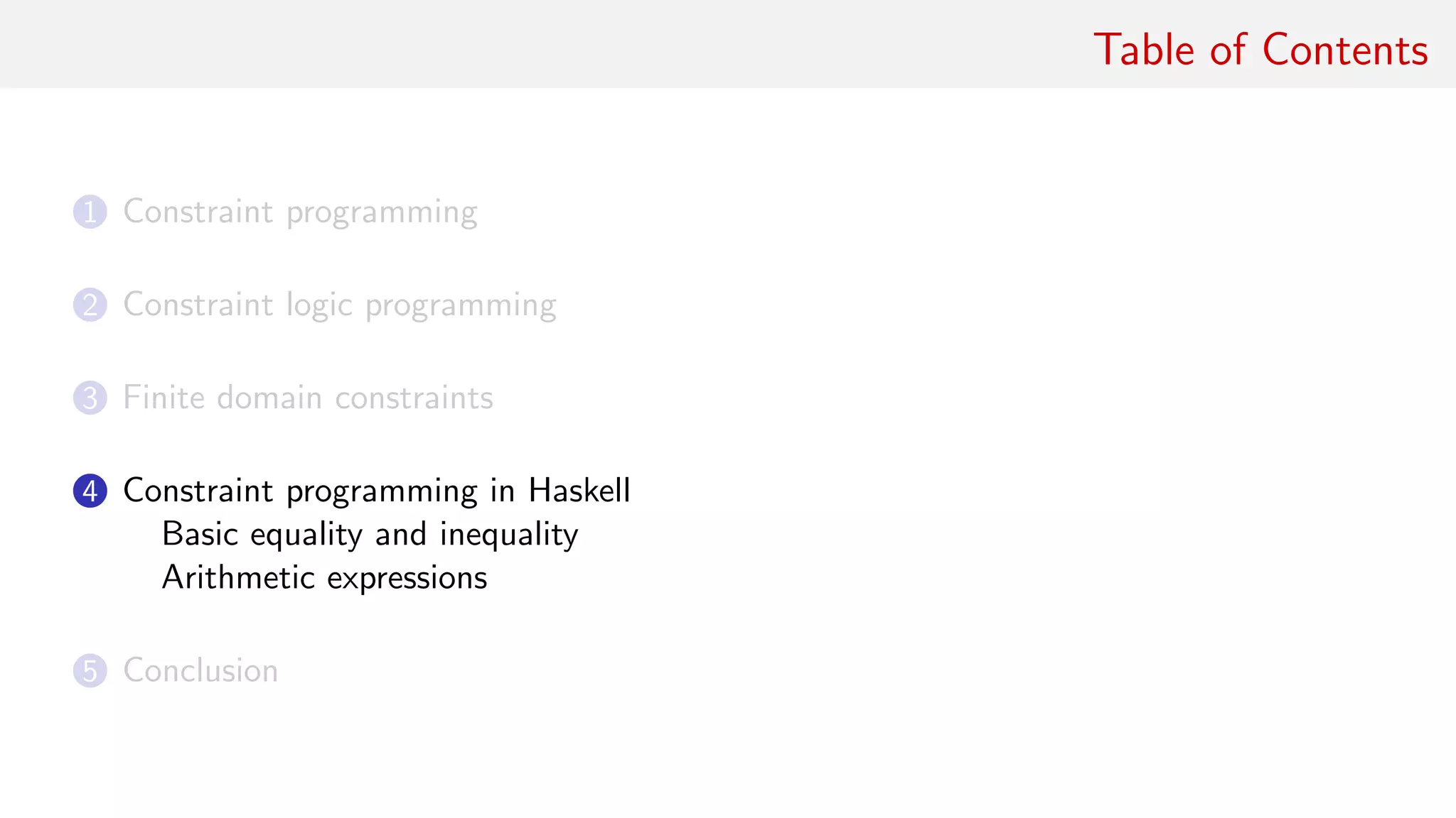 Table of Contents
1 Constraint programming
2 Constraint logic programming
3 Finite domain constraints
4 Constraint programming in Haskell
Basic equality and inequality
Arithmetic expressions
5 Conclusion
 