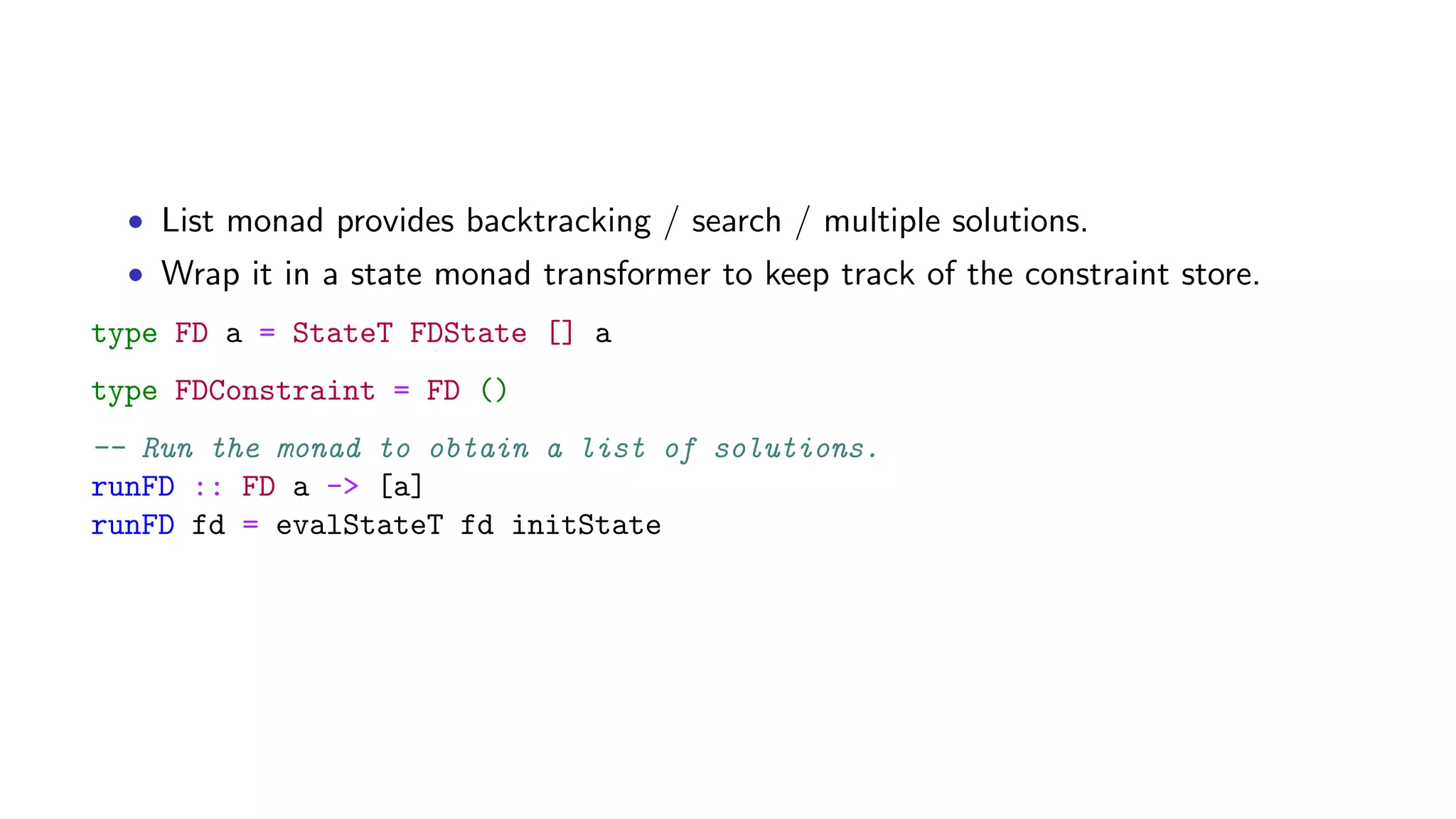• List monad provides backtracking / search / multiple solutions.
• Wrap it in a state monad transformer to keep track of the constraint store.
type FD a = StateT FDState [] a
type FDConstraint = FD ()
-- Run the monad to obtain a list of solutions.
runFD :: FD a -> [a]
runFD fd = evalStateT fd initState
 