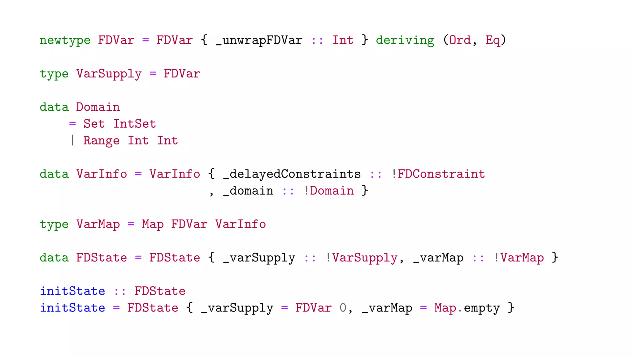 newtype FDVar = FDVar { _unwrapFDVar :: Int } deriving (Ord, Eq)
type VarSupply = FDVar
data Domain
= Set IntSet
| Range Int Int
data VarInfo = VarInfo { _delayedConstraints :: !FDConstraint
, _domain :: !Domain }
type VarMap = Map FDVar VarInfo
data FDState = FDState { _varSupply :: !VarSupply, _varMap :: !VarMap }
initState :: FDState
initState = FDState { _varSupply = FDVar 0, _varMap = Map.empty }
 