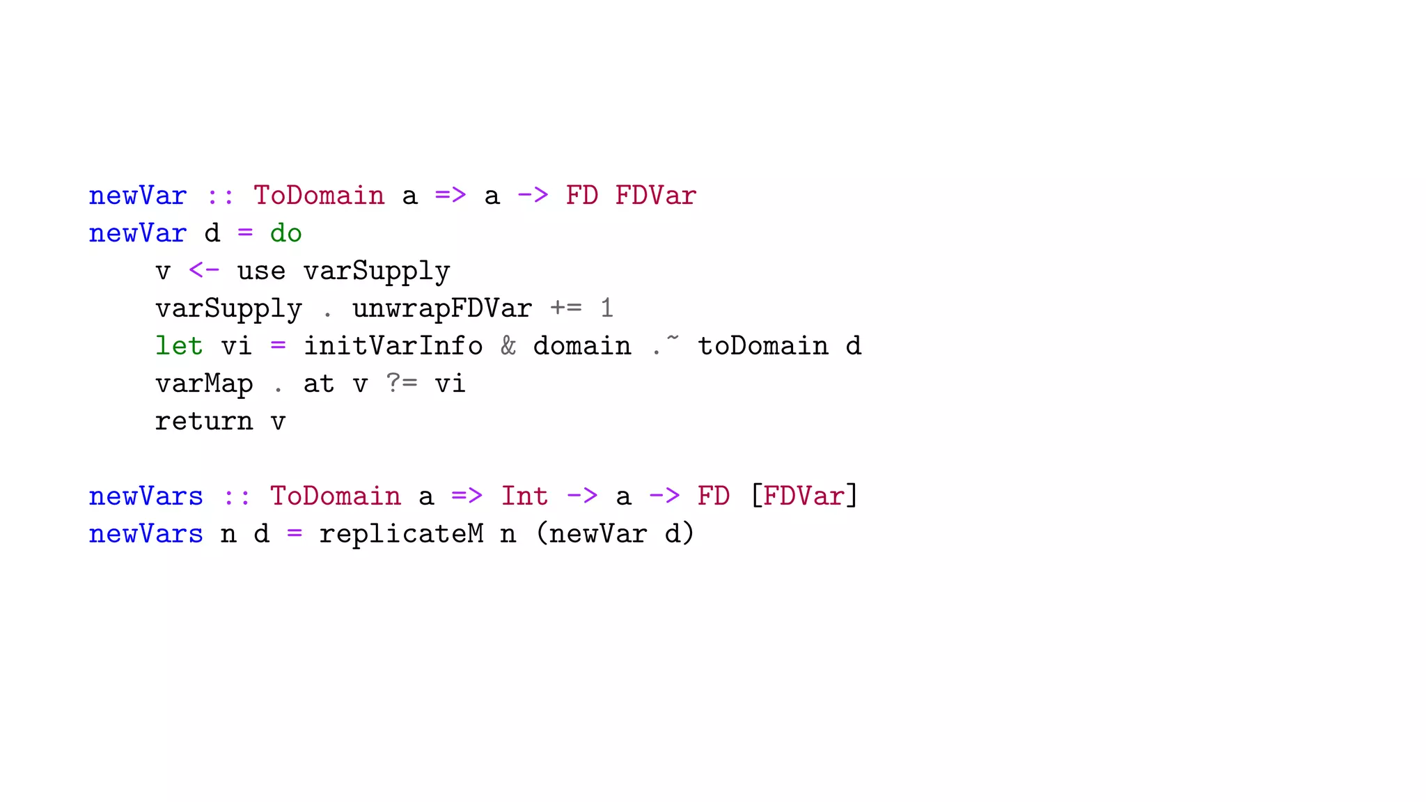 newVar :: ToDomain a => a -> FD FDVar
newVar d = do
v <- use varSupply
varSupply . unwrapFDVar += 1
let vi = initVarInfo & domain .~ toDomain d
varMap . at v ?= vi
return v
newVars :: ToDomain a => Int -> a -> FD [FDVar]
newVars n d = replicateM n (newVar d)
 