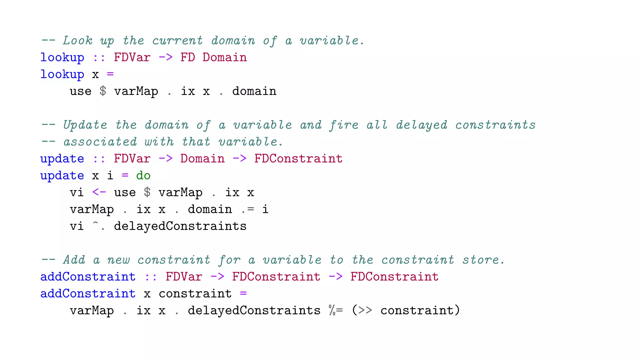 -- Look up the current domain of a variable.
lookup :: FDVar -> FD Domain
lookup x =
use $ varMap . ix x . domain
-- Update the domain of a variable and fire all delayed constraints
-- associated with that variable.
update :: FDVar -> Domain -> FDConstraint
update x i = do
vi <- use $ varMap . ix x
varMap . ix x . domain .= i
vi ^. delayedConstraints
-- Add a new constraint for a variable to the constraint store.
addConstraint :: FDVar -> FDConstraint -> FDConstraint
addConstraint x constraint =
varMap . ix x . delayedConstraints %= (>> constraint)
 