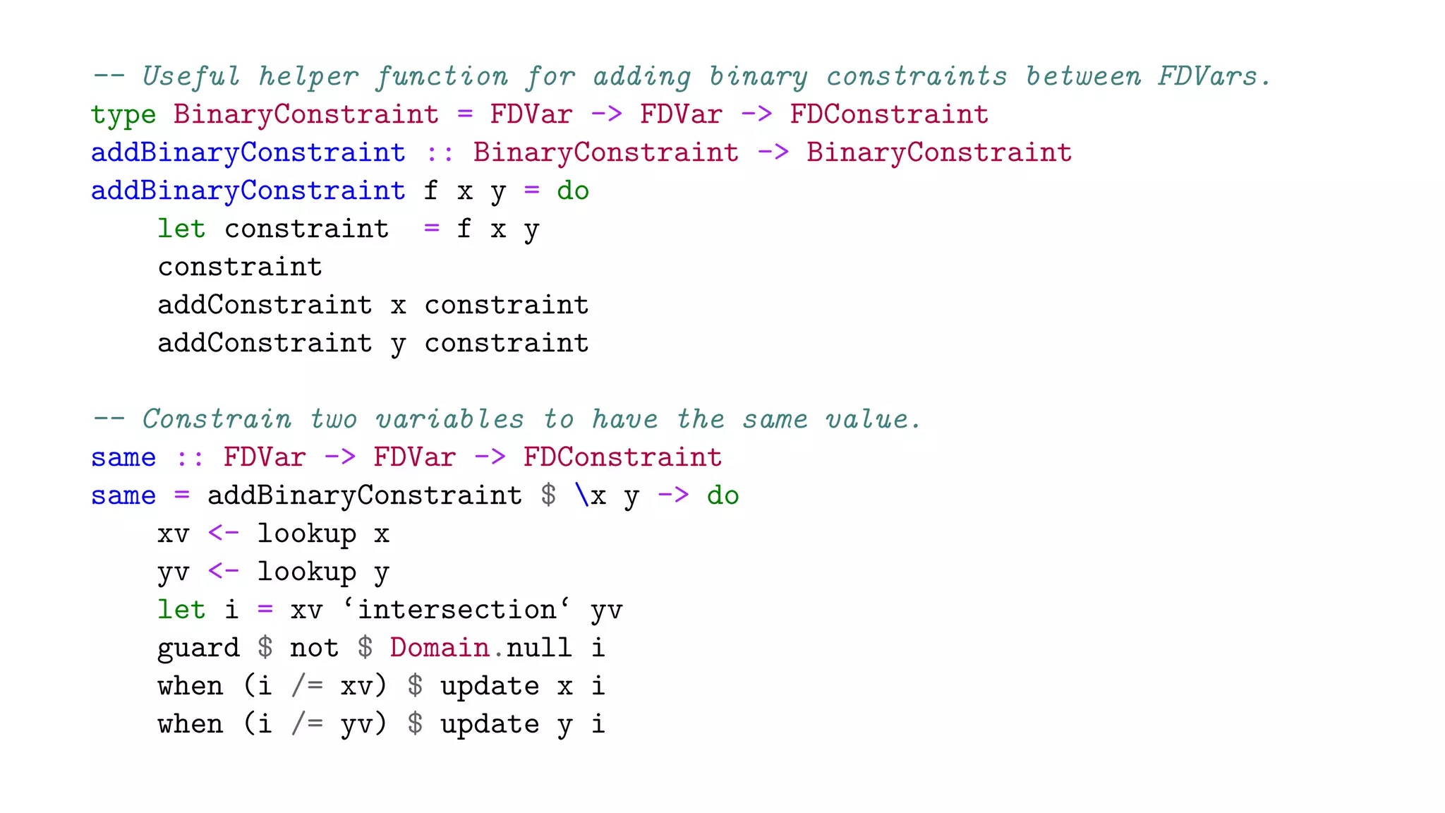 -- Useful helper function for adding binary constraints between FDVars.
type BinaryConstraint = FDVar -> FDVar -> FDConstraint
addBinaryConstraint :: BinaryConstraint -> BinaryConstraint
addBinaryConstraint f x y = do
let constraint = f x y
constraint
addConstraint x constraint
addConstraint y constraint
-- Constrain two variables to have the same value.
same :: FDVar -> FDVar -> FDConstraint
same = addBinaryConstraint $ x y -> do
xv <- lookup x
yv <- lookup y
let i = xv ‘intersection‘ yv
guard $ not $ Domain.null i
when (i /= xv) $ update x i
when (i /= yv) $ update y i
 