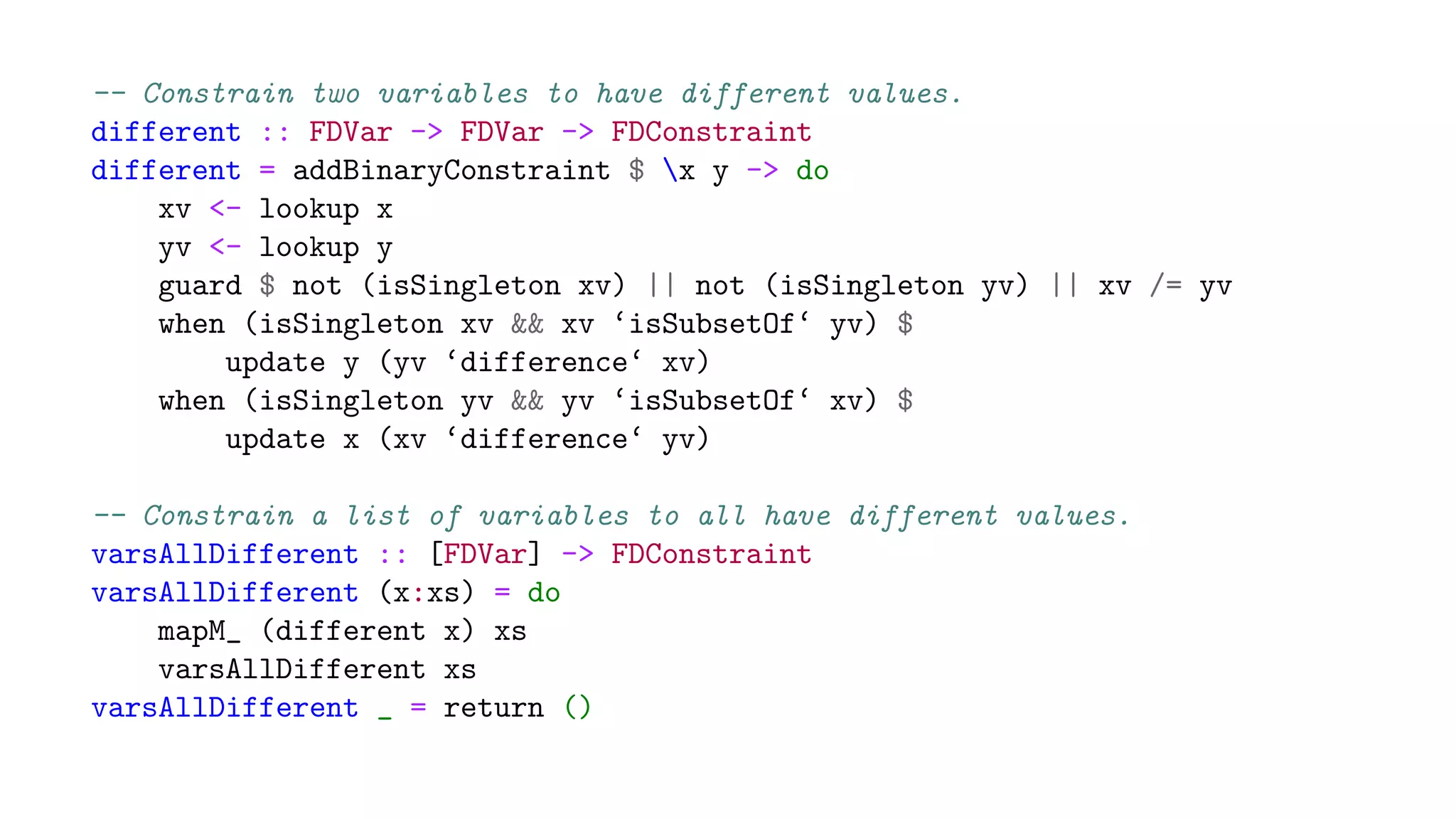-- Constrain two variables to have different values.
different :: FDVar -> FDVar -> FDConstraint
different = addBinaryConstraint $ x y -> do
xv <- lookup x
yv <- lookup y
guard $ not (isSingleton xv) || not (isSingleton yv) || xv /= yv
when (isSingleton xv && xv ‘isSubsetOf‘ yv) $
update y (yv ‘difference‘ xv)
when (isSingleton yv && yv ‘isSubsetOf‘ xv) $
update x (xv ‘difference‘ yv)
-- Constrain a list of variables to all have different values.
varsAllDifferent :: [FDVar] -> FDConstraint
varsAllDifferent (x:xs) = do
mapM_ (different x) xs
varsAllDifferent xs
varsAllDifferent _ = return ()
 
