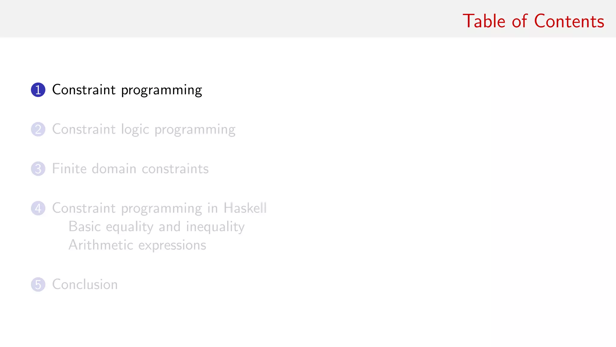 Table of Contents
1 Constraint programming
2 Constraint logic programming
3 Finite domain constraints
4 Constraint programming in Haskell
Basic equality and inequality
Arithmetic expressions
5 Conclusion
 