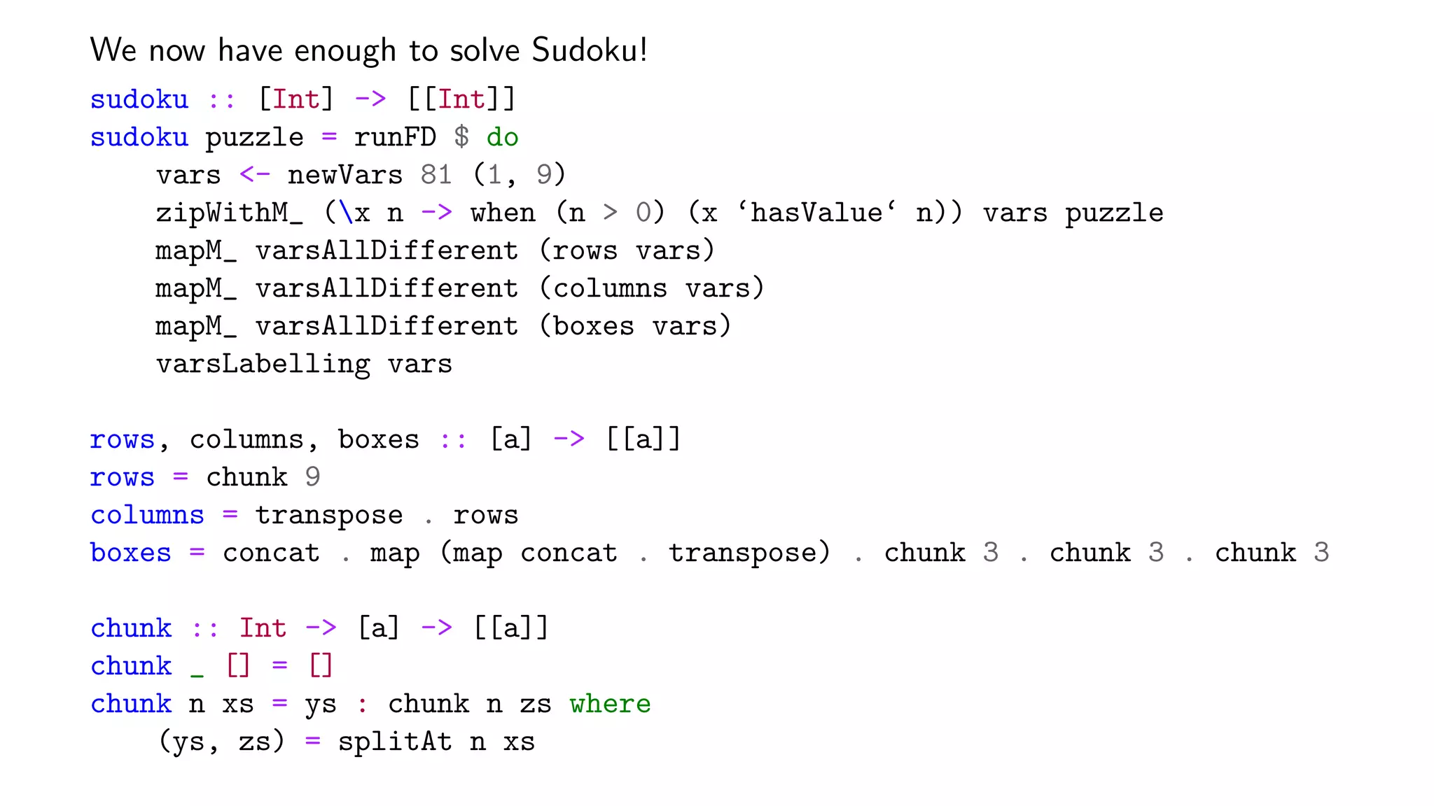 We now have enough to solve Sudoku!
sudoku :: [Int] -> [[Int]]
sudoku puzzle = runFD $ do
vars <- newVars 81 (1, 9)
zipWithM_ (x n -> when (n > 0) (x ‘hasValue‘ n)) vars puzzle
mapM_ varsAllDifferent (rows vars)
mapM_ varsAllDifferent (columns vars)
mapM_ varsAllDifferent (boxes vars)
varsLabelling vars
rows, columns, boxes :: [a] -> [[a]]
rows = chunk 9
columns = transpose . rows
boxes = concat . map (map concat . transpose) . chunk 3 . chunk 3 . chunk 3
chunk :: Int -> [a] -> [[a]]
chunk _ [] = []
chunk n xs = ys : chunk n zs where
(ys, zs) = splitAt n xs
 