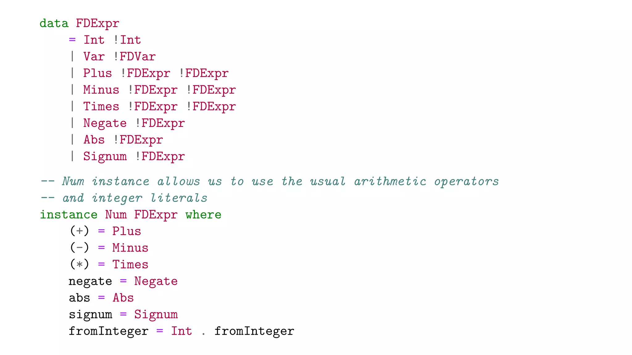 data FDExpr
= Int !Int
| Var !FDVar
| Plus !FDExpr !FDExpr
| Minus !FDExpr !FDExpr
| Times !FDExpr !FDExpr
| Negate !FDExpr
| Abs !FDExpr
| Signum !FDExpr
-- Num instance allows us to use the usual arithmetic operators
-- and integer literals
instance Num FDExpr where
(+) = Plus
(-) = Minus
(*) = Times
negate = Negate
abs = Abs
signum = Signum
fromInteger = Int . fromInteger
 