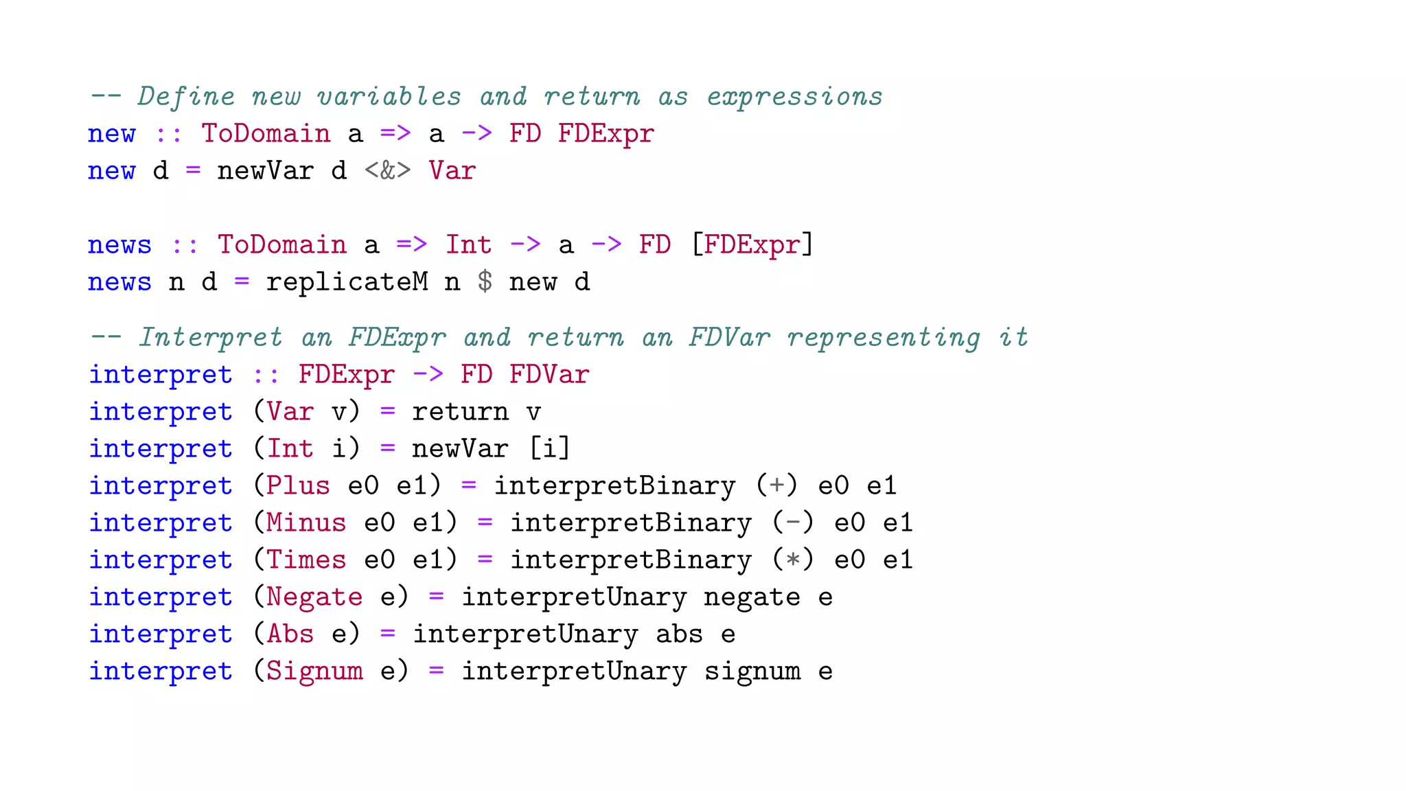-- Define new variables and return as expressions
new :: ToDomain a => a -> FD FDExpr
new d = newVar d <&> Var
news :: ToDomain a => Int -> a -> FD [FDExpr]
news n d = replicateM n $ new d
-- Interpret an FDExpr and return an FDVar representing it
interpret :: FDExpr -> FD FDVar
interpret (Var v) = return v
interpret (Int i) = newVar [i]
interpret (Plus e0 e1) = interpretBinary (+) e0 e1
interpret (Minus e0 e1) = interpretBinary (-) e0 e1
interpret (Times e0 e1) = interpretBinary (*) e0 e1
interpret (Negate e) = interpretUnary negate e
interpret (Abs e) = interpretUnary abs e
interpret (Signum e) = interpretUnary signum e
 