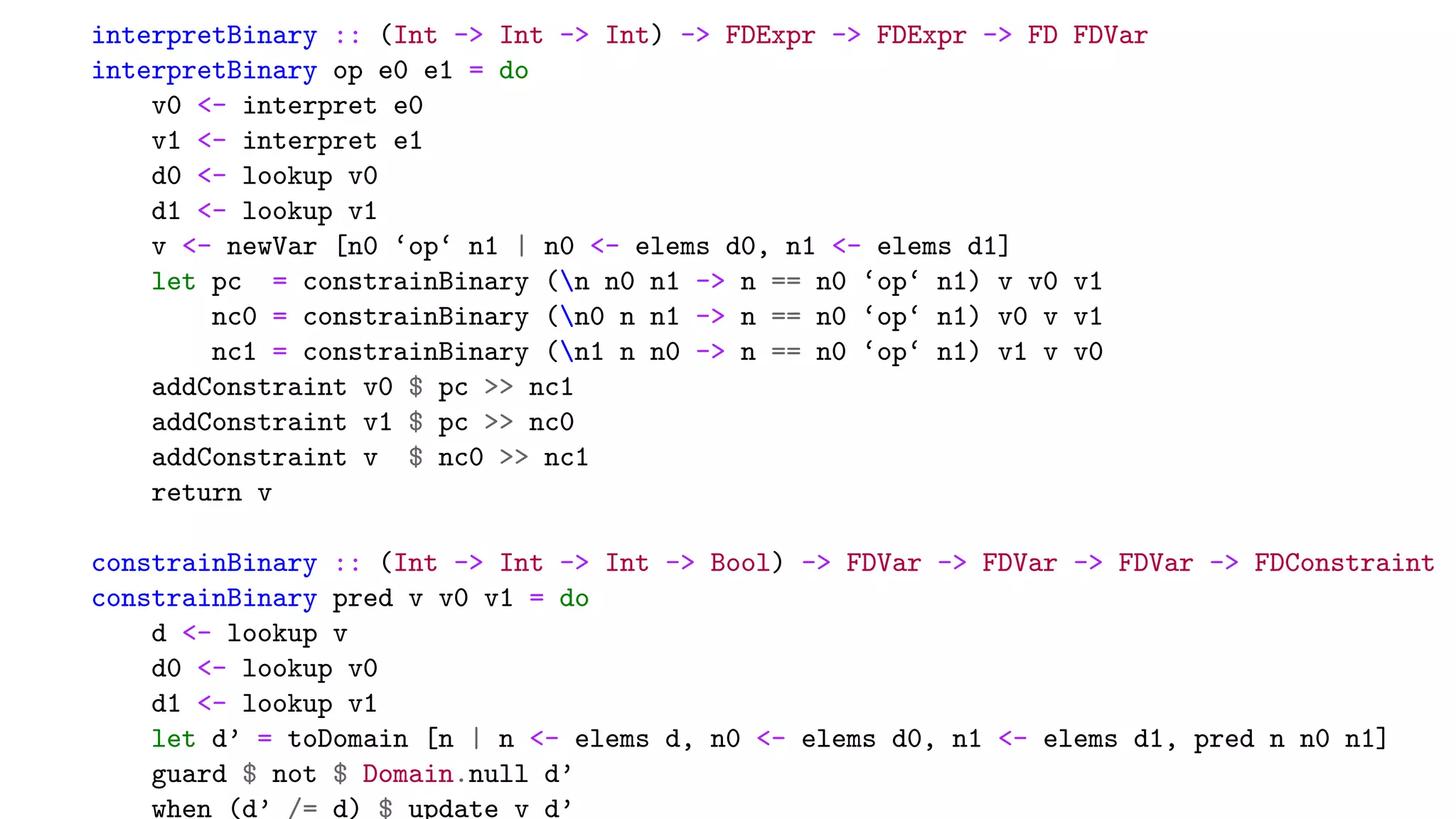 interpretBinary :: (Int -> Int -> Int) -> FDExpr -> FDExpr -> FD FDVar
interpretBinary op e0 e1 = do
v0 <- interpret e0
v1 <- interpret e1
d0 <- lookup v0
d1 <- lookup v1
v <- newVar [n0 ‘op‘ n1 | n0 <- elems d0, n1 <- elems d1]
let pc = constrainBinary (n n0 n1 -> n == n0 ‘op‘ n1) v v0 v1
nc0 = constrainBinary (n0 n n1 -> n == n0 ‘op‘ n1) v0 v v1
nc1 = constrainBinary (n1 n n0 -> n == n0 ‘op‘ n1) v1 v v0
addConstraint v0 $ pc >> nc1
addConstraint v1 $ pc >> nc0
addConstraint v $ nc0 >> nc1
return v
constrainBinary :: (Int -> Int -> Int -> Bool) -> FDVar -> FDVar -> FDVar -> FDConstraint
constrainBinary pred v v0 v1 = do
d <- lookup v
d0 <- lookup v0
d1 <- lookup v1
let d’ = toDomain [n | n <- elems d, n0 <- elems d0, n1 <- elems d1, pred n n0 n1]
guard $ not $ Domain.null d’
when (d’ /= d) $ update v d’
 