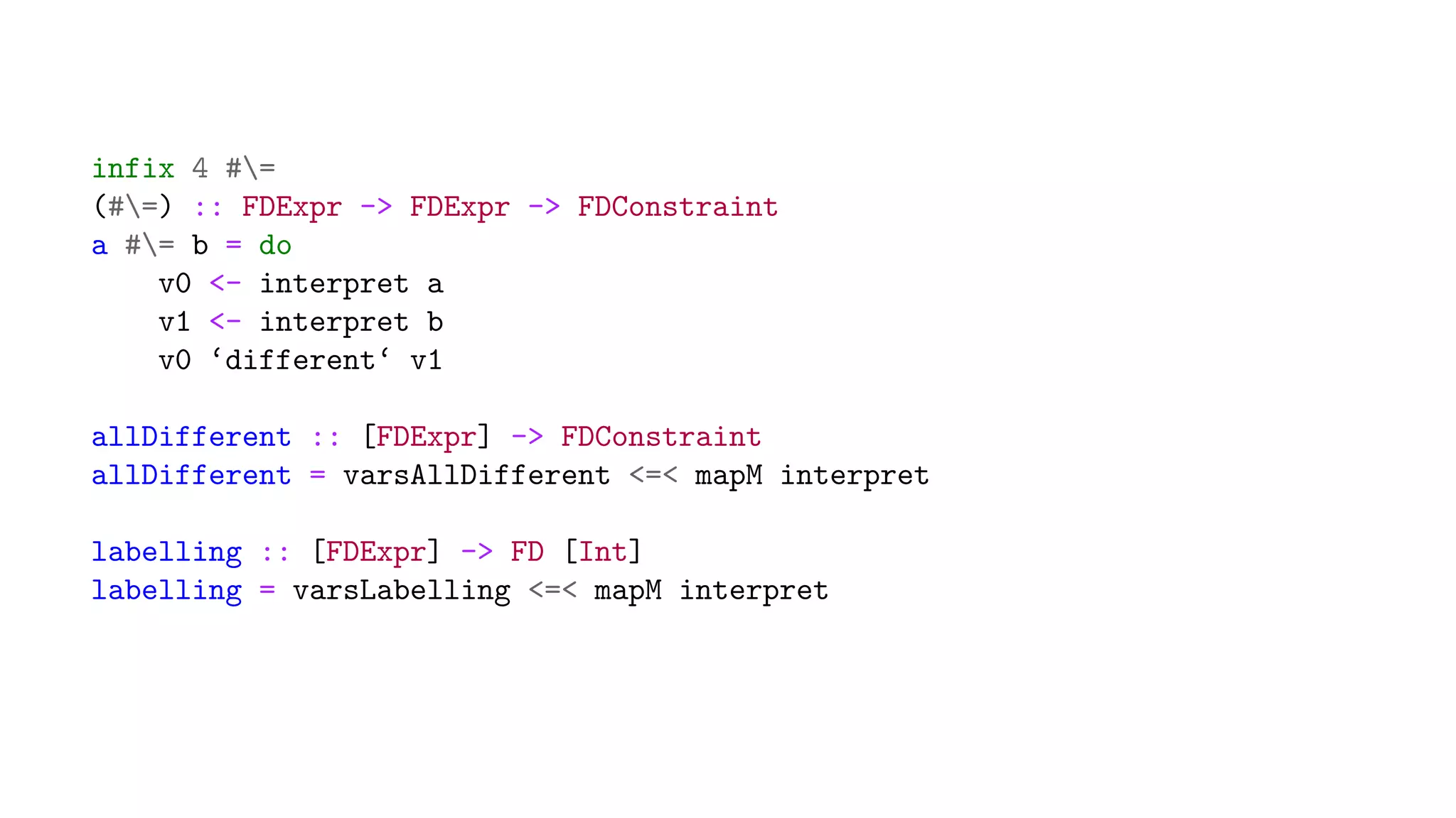 infix 4 #=
(#=) :: FDExpr -> FDExpr -> FDConstraint
a #= b = do
v0 <- interpret a
v1 <- interpret b
v0 ‘different‘ v1
allDifferent :: [FDExpr] -> FDConstraint
allDifferent = varsAllDifferent <=< mapM interpret
labelling :: [FDExpr] -> FD [Int]
labelling = varsLabelling <=< mapM interpret
 