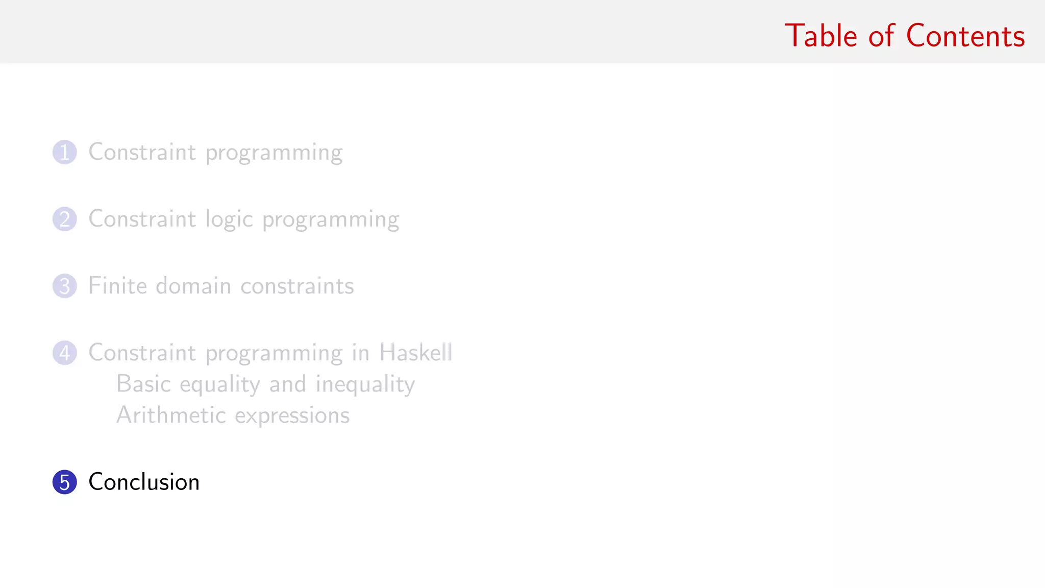 Table of Contents
1 Constraint programming
2 Constraint logic programming
3 Finite domain constraints
4 Constraint programming in Haskell
Basic equality and inequality
Arithmetic expressions
5 Conclusion
 