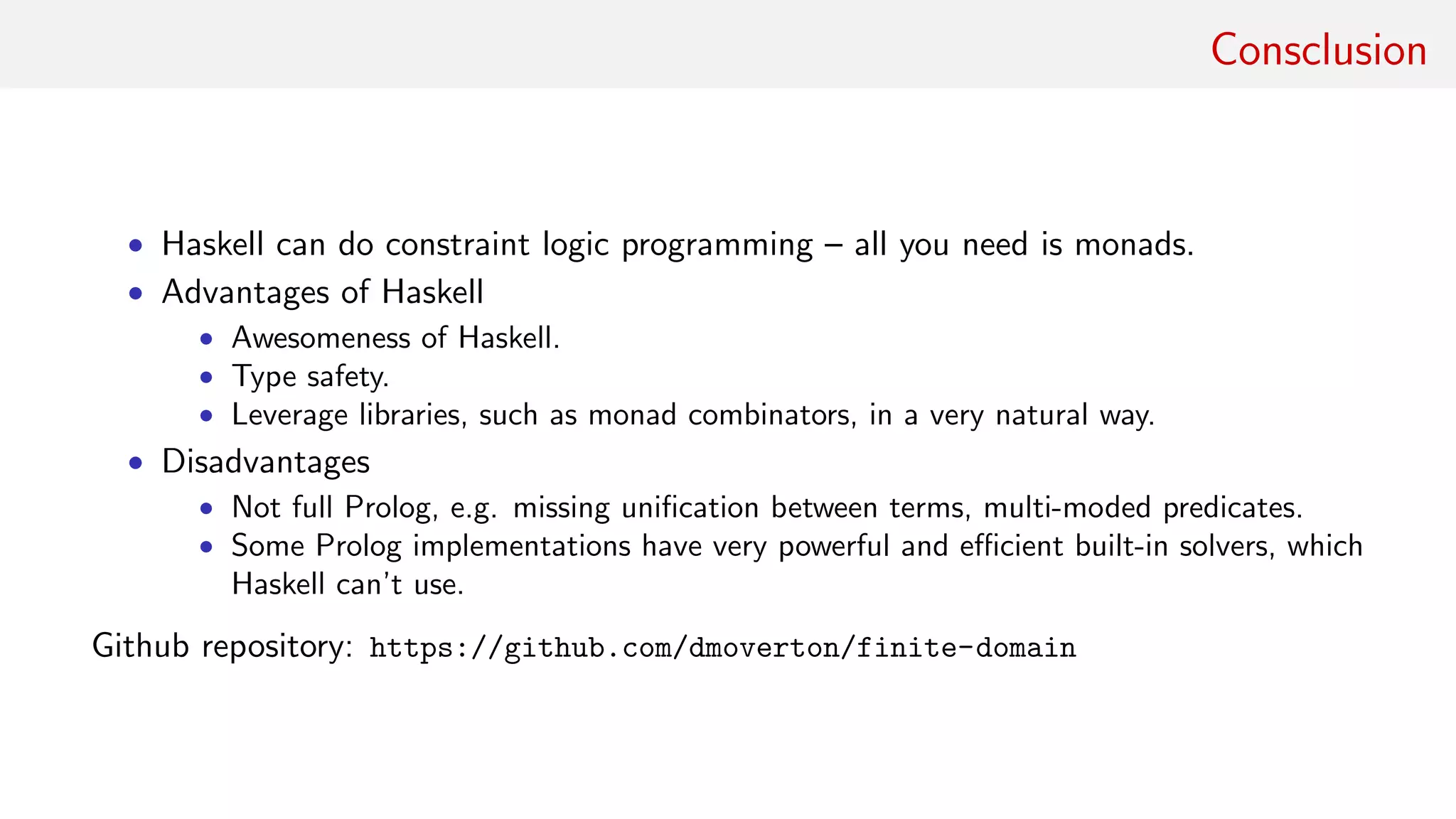 Consclusion
• Haskell can do constraint logic programming – all you need is monads.
• Advantages of Haskell
• Awesomeness of Haskell.
• Type safety.
• Leverage libraries, such as monad combinators, in a very natural way.
• Disadvantages
• Not full Prolog, e.g. missing uniﬁcation between terms, multi-moded predicates.
• Some Prolog implementations have very powerful and eﬃcient built-in solvers, which
Haskell can’t use.
Github repository: https://github.com/dmoverton/finite-domain
 