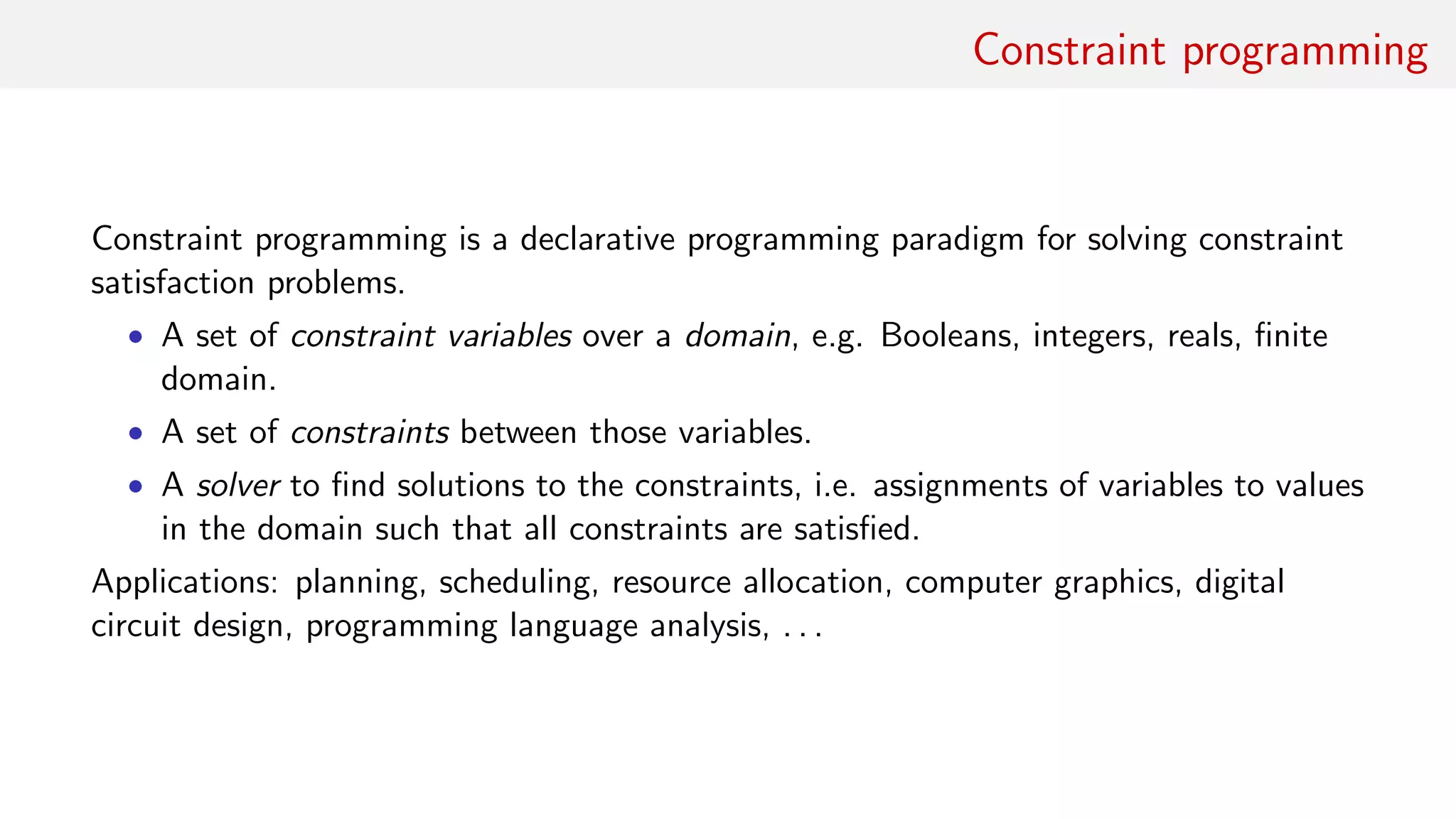 Constraint programming
Constraint programming is a declarative programming paradigm for solving constraint
satisfaction problems.
• A set of constraint variables over a domain, e.g. Booleans, integers, reals, ﬁnite
domain.
• A set of constraints between those variables.
• A solver to ﬁnd solutions to the constraints, i.e. assignments of variables to values
in the domain such that all constraints are satisﬁed.
Applications: planning, scheduling, resource allocation, computer graphics, digital
circuit design, programming language analysis, . . .
 