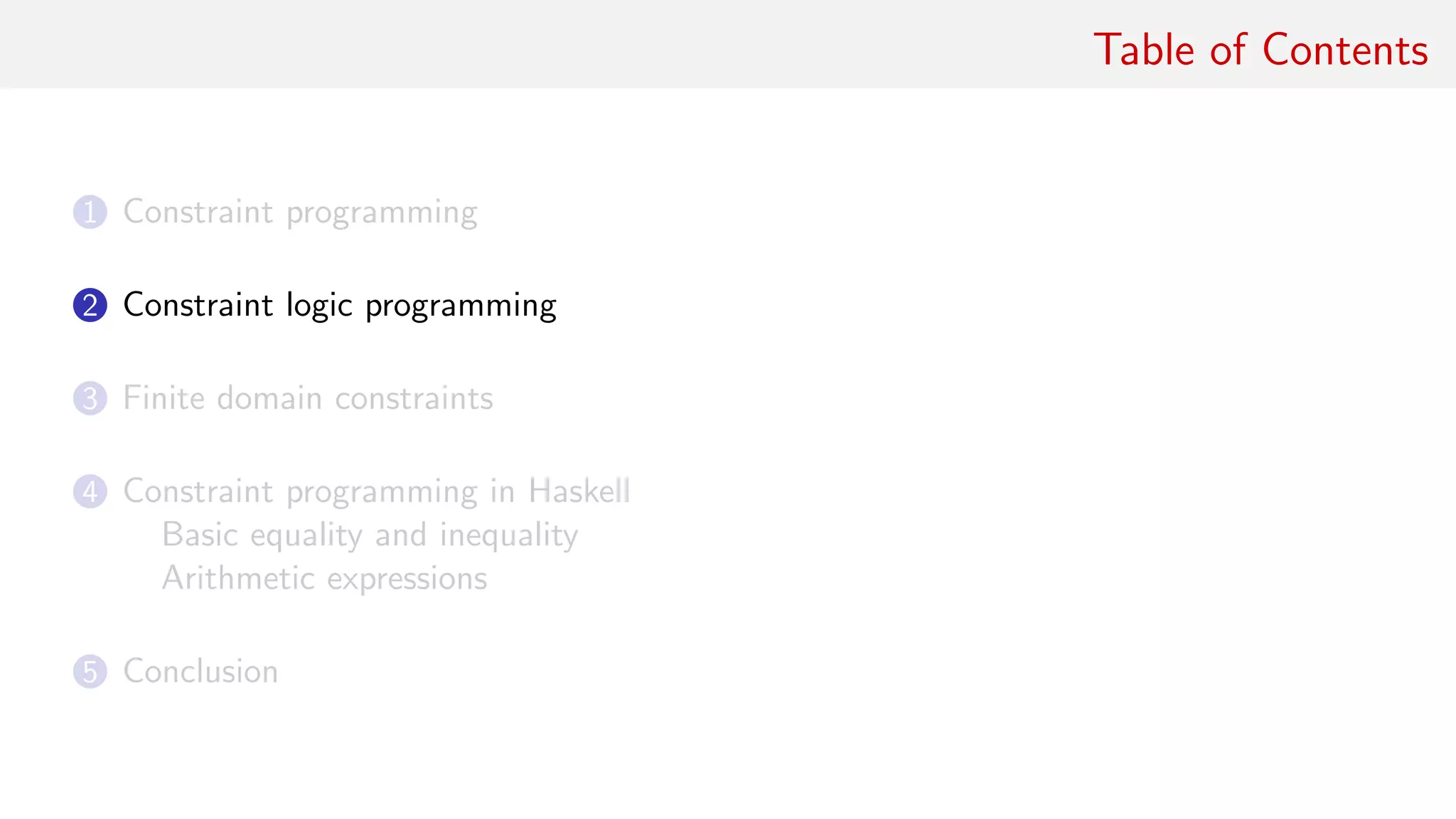 Table of Contents
1 Constraint programming
2 Constraint logic programming
3 Finite domain constraints
4 Constraint programming in Haskell
Basic equality and inequality
Arithmetic expressions
5 Conclusion
 