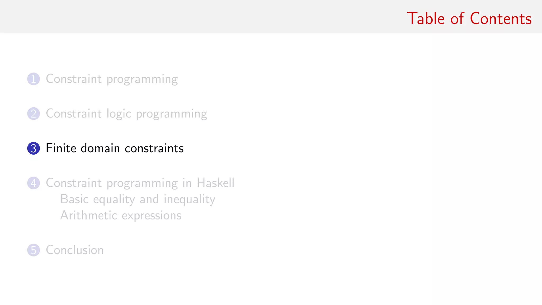 Table of Contents
1 Constraint programming
2 Constraint logic programming
3 Finite domain constraints
4 Constraint programming in Haskell
Basic equality and inequality
Arithmetic expressions
5 Conclusion
 