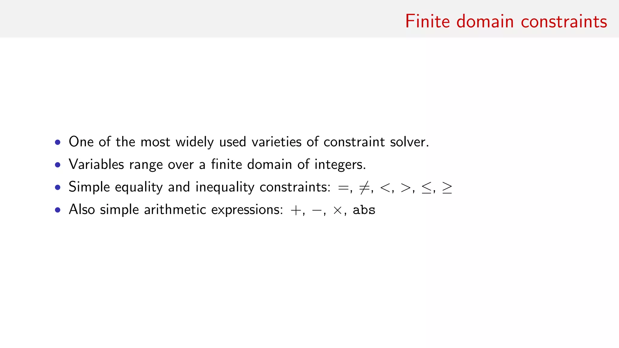 Finite domain constraints
• One of the most widely used varieties of constraint solver.
• Variables range over a ﬁnite domain of integers.
• Simple equality and inequality constraints: =, =, <, >, ≤, ≥
• Also simple arithmetic expressions: +, −, ×, abs
 