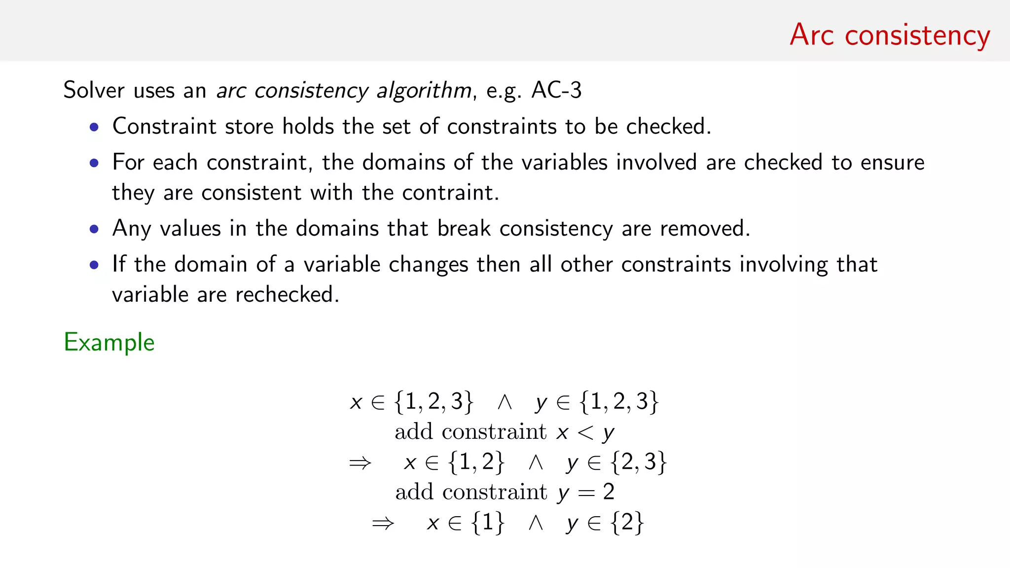Arc consistency
Solver uses an arc consistency algorithm, e.g. AC-3
• Constraint store holds the set of constraints to be checked.
• For each constraint, the domains of the variables involved are checked to ensure
they are consistent with the contraint.
• Any values in the domains that break consistency are removed.
• If the domain of a variable changes then all other constraints involving that
variable are rechecked.
Example
x ∈ {1, 2, 3} ∧ y ∈ {1, 2, 3}
add constraint x < y
⇒ x ∈ {1, 2} ∧ y ∈ {2, 3}
add constraint y = 2
⇒ x ∈ {1} ∧ y ∈ {2}
 