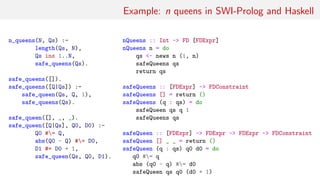 Example: n queens in SWI-Prolog and Haskell
n_queens(N, Qs) :-
length(Qs, N),
Qs ins 1..N,
safe_queens(Qs).
safe_queens([]).
safe_queens([Q|Qs]) :-
safe_queen(Qs, Q, 1),
safe_queens(Qs).
safe_queen([], _, _).
safe_queen([Q|Qs], Q0, D0) :-
Q0 #= Q,
abs(Q0 - Q) #= D0,
D1 #= D0 + 1,
safe_queen(Qs, Q0, D1).
nQueens :: Int -> FD [FDExpr]
nQueens n = do
qs <- news n (1, n)
safeQueens qs
return qs
safeQueens :: [FDExpr] -> FDConstraint
safeQueens [] = return ()
safeQueens (q : qs) = do
safeQueen qs q 1
safeQueens qs
safeQueen :: [FDExpr] -> FDExpr -> FDExpr -> FDConstraint
safeQueen [] _ _ = return ()
safeQueen (q : qs) q0 d0 = do
q0 #= q
abs (q0 - q) #= d0
safeQueen qs q0 (d0 + 1)
 