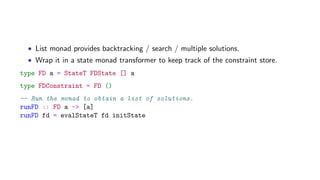 • List monad provides backtracking / search / multiple solutions.
• Wrap it in a state monad transformer to keep track of the constraint store.
type FD a = StateT FDState [] a
type FDConstraint = FD ()
-- Run the monad to obtain a list of solutions.
runFD :: FD a -> [a]
runFD fd = evalStateT fd initState
 