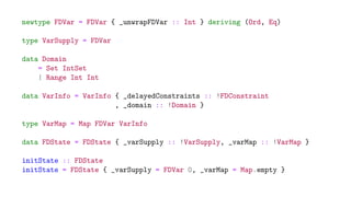 newtype FDVar = FDVar { _unwrapFDVar :: Int } deriving (Ord, Eq)
type VarSupply = FDVar
data Domain
= Set IntSet
| Range Int Int
data VarInfo = VarInfo { _delayedConstraints :: !FDConstraint
, _domain :: !Domain }
type VarMap = Map FDVar VarInfo
data FDState = FDState { _varSupply :: !VarSupply, _varMap :: !VarMap }
initState :: FDState
initState = FDState { _varSupply = FDVar 0, _varMap = Map.empty }
 