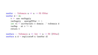 newVar :: ToDomain a => a -> FD FDVar
newVar d = do
v <- use varSupply
varSupply . unwrapFDVar += 1
let vi = initVarInfo & domain .~ toDomain d
varMap . at v ?= vi
return v
newVars :: ToDomain a => Int -> a -> FD [FDVar]
newVars n d = replicateM n (newVar d)
 