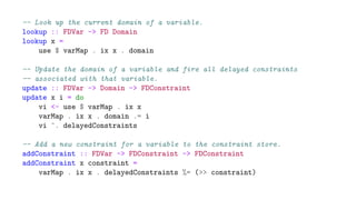-- Look up the current domain of a variable.
lookup :: FDVar -> FD Domain
lookup x =
use $ varMap . ix x . domain
-- Update the domain of a variable and fire all delayed constraints
-- associated with that variable.
update :: FDVar -> Domain -> FDConstraint
update x i = do
vi <- use $ varMap . ix x
varMap . ix x . domain .= i
vi ^. delayedConstraints
-- Add a new constraint for a variable to the constraint store.
addConstraint :: FDVar -> FDConstraint -> FDConstraint
addConstraint x constraint =
varMap . ix x . delayedConstraints %= (>> constraint)
 