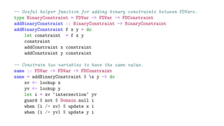 -- Useful helper function for adding binary constraints between FDVars.
type BinaryConstraint = FDVar -> FDVar -> FDConstraint
addBinaryConstraint :: BinaryConstraint -> BinaryConstraint
addBinaryConstraint f x y = do
let constraint = f x y
constraint
addConstraint x constraint
addConstraint y constraint
-- Constrain two variables to have the same value.
same :: FDVar -> FDVar -> FDConstraint
same = addBinaryConstraint $ x y -> do
xv <- lookup x
yv <- lookup y
let i = xv ‘intersection‘ yv
guard $ not $ Domain.null i
when (i /= xv) $ update x i
when (i /= yv) $ update y i
 