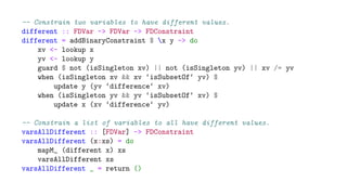 -- Constrain two variables to have different values.
different :: FDVar -> FDVar -> FDConstraint
different = addBinaryConstraint $ x y -> do
xv <- lookup x
yv <- lookup y
guard $ not (isSingleton xv) || not (isSingleton yv) || xv /= yv
when (isSingleton xv && xv ‘isSubsetOf‘ yv) $
update y (yv ‘difference‘ xv)
when (isSingleton yv && yv ‘isSubsetOf‘ xv) $
update x (xv ‘difference‘ yv)
-- Constrain a list of variables to all have different values.
varsAllDifferent :: [FDVar] -> FDConstraint
varsAllDifferent (x:xs) = do
mapM_ (different x) xs
varsAllDifferent xs
varsAllDifferent _ = return ()
 