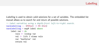 Labelling
Labelling is used to obtain valid solutions for a set of variables. The embedded list
monad allows us to search for and return all possible solutions.
-- Label variables using a depth-first left-to-right search.
varsLabelling :: [FDVar] -> FD [Int]
varsLabelling = mapM label where
label var = do
vals <- lookup var
val <- lift $ elems vals
var ‘hasValue‘ val
return val
 