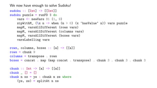 We now have enough to solve Sudoku!
sudoku :: [Int] -> [[Int]]
sudoku puzzle = runFD $ do
vars <- newVars 81 (1, 9)
zipWithM_ (x n -> when (n > 0) (x ‘hasValue‘ n)) vars puzzle
mapM_ varsAllDifferent (rows vars)
mapM_ varsAllDifferent (columns vars)
mapM_ varsAllDifferent (boxes vars)
varsLabelling vars
rows, columns, boxes :: [a] -> [[a]]
rows = chunk 9
columns = transpose . rows
boxes = concat . map (map concat . transpose) . chunk 3 . chunk 3 . chunk 3
chunk :: Int -> [a] -> [[a]]
chunk _ [] = []
chunk n xs = ys : chunk n zs where
(ys, zs) = splitAt n xs
 