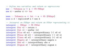 -- Define new variables and return as expressions
new :: ToDomain a => a -> FD FDExpr
new d = newVar d <&> Var
news :: ToDomain a => Int -> a -> FD [FDExpr]
news n d = replicateM n $ new d
-- Interpret an FDExpr and return an FDVar representing it
interpret :: FDExpr -> FD FDVar
interpret (Var v) = return v
interpret (Int i) = newVar [i]
interpret (Plus e0 e1) = interpretBinary (+) e0 e1
interpret (Minus e0 e1) = interpretBinary (-) e0 e1
interpret (Times e0 e1) = interpretBinary (*) e0 e1
interpret (Negate e) = interpretUnary negate e
interpret (Abs e) = interpretUnary abs e
interpret (Signum e) = interpretUnary signum e
 