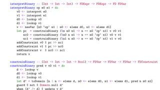 interpretBinary :: (Int -> Int -> Int) -> FDExpr -> FDExpr -> FD FDVar
interpretBinary op e0 e1 = do
v0 <- interpret e0
v1 <- interpret e1
d0 <- lookup v0
d1 <- lookup v1
v <- newVar [n0 ‘op‘ n1 | n0 <- elems d0, n1 <- elems d1]
let pc = constrainBinary (n n0 n1 -> n == n0 ‘op‘ n1) v v0 v1
nc0 = constrainBinary (n0 n n1 -> n == n0 ‘op‘ n1) v0 v v1
nc1 = constrainBinary (n1 n n0 -> n == n0 ‘op‘ n1) v1 v v0
addConstraint v0 $ pc >> nc1
addConstraint v1 $ pc >> nc0
addConstraint v $ nc0 >> nc1
return v
constrainBinary :: (Int -> Int -> Int -> Bool) -> FDVar -> FDVar -> FDVar -> FDConstraint
constrainBinary pred v v0 v1 = do
d <- lookup v
d0 <- lookup v0
d1 <- lookup v1
let d’ = toDomain [n | n <- elems d, n0 <- elems d0, n1 <- elems d1, pred n n0 n1]
guard $ not $ Domain.null d’
when (d’ /= d) $ update v d’
 