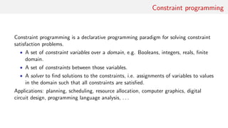Constraint programming
Constraint programming is a declarative programming paradigm for solving constraint
satisfaction problems.
• A set of constraint variables over a domain, e.g. Booleans, integers, reals, ﬁnite
domain.
• A set of constraints between those variables.
• A solver to ﬁnd solutions to the constraints, i.e. assignments of variables to values
in the domain such that all constraints are satisﬁed.
Applications: planning, scheduling, resource allocation, computer graphics, digital
circuit design, programming language analysis, . . .
 