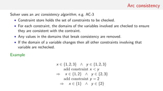 Arc consistency
Solver uses an arc consistency algorithm, e.g. AC-3
• Constraint store holds the set of constraints to be checked.
• For each constraint, the domains of the variables involved are checked to ensure
they are consistent with the contraint.
• Any values in the domains that break consistency are removed.
• If the domain of a variable changes then all other constraints involving that
variable are rechecked.
Example
x ∈ {1, 2, 3} ∧ y ∈ {1, 2, 3}
add constraint x < y
⇒ x ∈ {1, 2} ∧ y ∈ {2, 3}
add constraint y = 2
⇒ x ∈ {1} ∧ y ∈ {2}
 