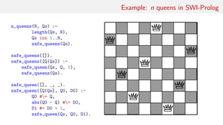 Example: n queens in SWI-Prolog
n_queens(N, Qs) :-
length(Qs, N),
Qs ins 1..N,
safe_queens(Qs).
safe_queens([]).
safe_queens([Q|Qs]) :-
safe_queen(Qs, Q, 1),
safe_queens(Qs).
safe_queen([], _, _).
safe_queen([Q|Qs], Q0, D0) :-
Q0 #= Q,
abs(Q0 - Q) #= D0,
D1 #= D0 + 1,
safe_queen(Qs, Q0, D1).
 