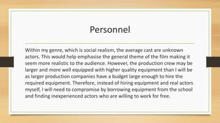 Personnel
Within my genre, which is social realism, the average cast are unknown
actors. This would help emphasise the general theme of the film making it
seem more realistic to the audience. However, the production crew may be
larger and more well equipped with higher quality equipment than I will be
as larger production companies have a budget large enough to hire the
required equipment. Therefore, instead of hiring equipment and real actors
myself, I will need to compromise by borrowing equipment from the school
and finding inexperienced actors who are willing to work for free.
 