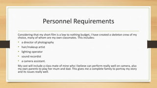 Personnel Requirements
Considering that my short film is a low to nothing budget, I have created a skeleton crew of my
choice, many of whom are my own classmates. This includes:
• a director of photography
• hair/makeup artist
• lighting operator
• sound recordist
• a camera assistant.
My cast will include a class mate of mine who I believe can perform really well on camera, also
my own parents to play her mum and dad. This gives me a complete family to portray my story
and its issues really well.
 