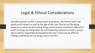 Legal & Ethical Considerations
Considering that my film is based upon drug abuse, the theme itself may
upset some viewers as well as the age of the user. Due to my film being
based on a school student taking drugs, some viewers may find it difficult to
watch as drugs are being taken by and impacting someone at such a young
age as well as it generally being against the law. It also may be difficult
finding a substitute for the drugs used in my film.
 