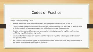 Codes of Practice
Before I can start filming, I must…
• Receive permission from owners from each and every location I would like to film in.
• Ensure that each location must be a clear and safe environment for cast and crew to work on prior
to filming, as well as keeping pathways and public locations clear for passers by.
• Receive written consent from anyone who may be in the background of my film, such as when I
am filming in public locations e.g. parks.
• Ensure cast and crew treat any location we film in (house or public) with respect for the owners
and general public.
• Any children strictly cannot appear in my film unless I have permission from the parents as well as
not filming near/outside any schools or nurseries.
 