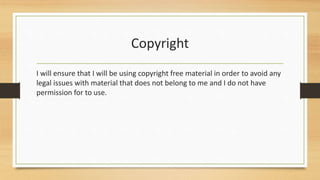 Copyright
I will ensure that I will be using copyright free material in order to avoid any
legal issues with material that does not belong to me and I do not have
permission for to use.
 