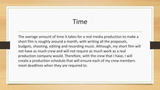 Time
The average amount of time it takes for a real media production to make a
short film is roughly around a month, with writing all the proposals,
budgets, shooting, editing and recording music. Although, my short film will
not have as much crew and will not require as much work as a real
production company would. Therefore, with the crew that I have, I will
create a production schedule that will ensure each of my crew members
meet deadlines when they are required to.
 