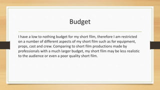 Budget
I have a low to nothing budget for my short film, therefore I am restricted
on a number of different aspects of my short film such as for equipment,
props, cast and crew. Comparing to short film productions made by
professionals with a much larger budget, my short film may be less realistic
to the audience or even a poor quality short film.
 